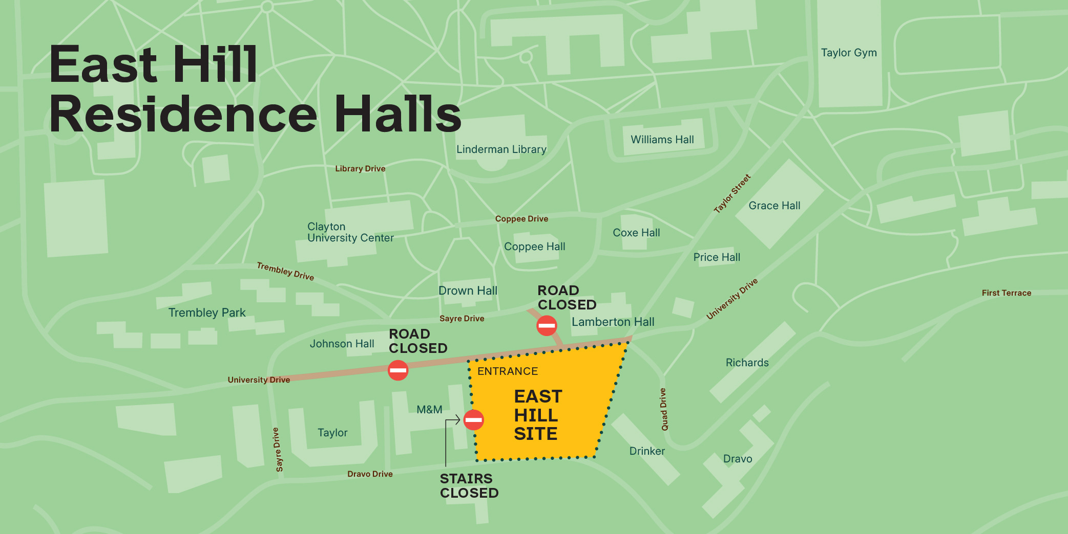 A map of the East Hill Residence Hall site and surrounding area. The East Hill construction site is located along University Drive between Drinker House and M&amp;M. Beginning October 12, University Drive will be closed to non-emergency vehicular traffice between Sayre Drive and Taylor Street. In addition, the staircase that runs along the east side of M&amp;M between University Drive and Dravo Drive will be closed. Please use alternate staircases to walk between University and Dravo Drives.